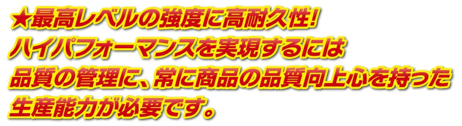 最高レベルの強度に高耐久性！ハイパフォーマンスを実現するには品質の管理に、常に商品の品質向上心を持った生産能力が必要です。