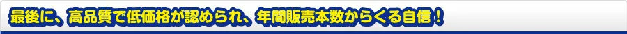 最後に、高品質で低価格が認められ、年間販売本数からくる自信！