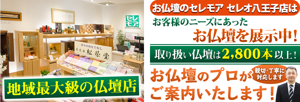 地域最大級の仏壇店 メモリアル仏壇 セレオ八王子店はお客様のニーズにあった仏壇を展示 取り扱い仏壇は2,800本以上！仏壇のプロがご案内いたします！親切・丁寧に対応します