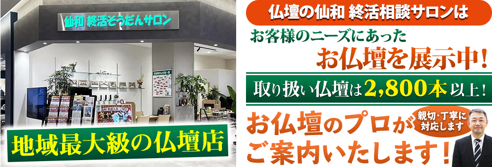 地域最大級の仏壇店 メモリアル仏壇 仙和のお仏壇 終活相談サロン(メモリアル仏壇提携店)はお客様のニーズにあった仏壇を展示 取り扱い仏壇は2,800本以上！仏壇のプロがご案内いたします！親切・丁寧に対応します