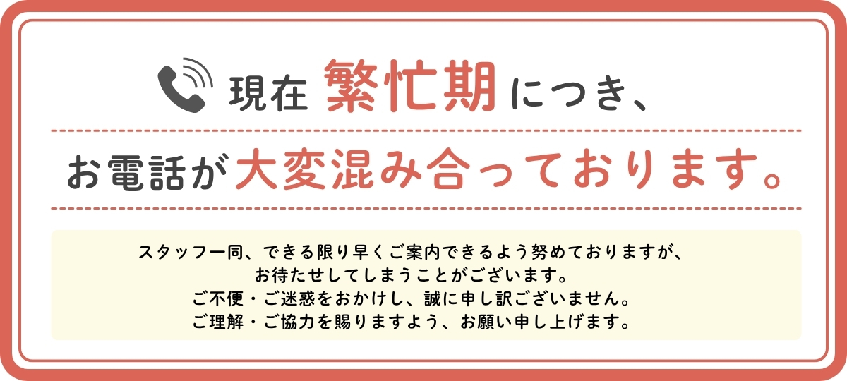 現在繁忙期につき、お電話が大変混み合っております。スタッフ一同、できる限り早くご案内できるよう努めておりますが、お待たせしてしまうことがございます。ご不便・ご迷惑をおかけし、誠に申し訳ございません。ご理解・ご協力を賜りますよう、お願い申し上げます。
