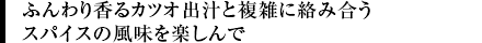 ふんわり香るカツオ出汁と複雑に絡み合うスパイスの風味を楽しんで