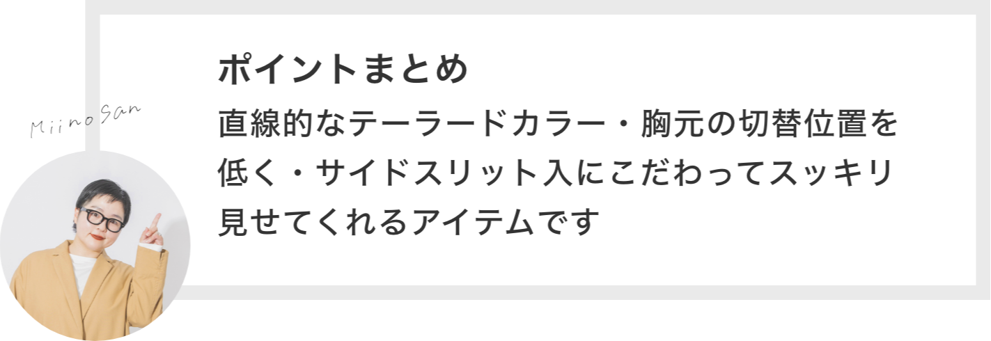 ポイントまとめ 直線的なテーラードカラー・胸元の切替位置を低く・サイドスリット入にこだわってスッキリ見せてくれるアイテムです